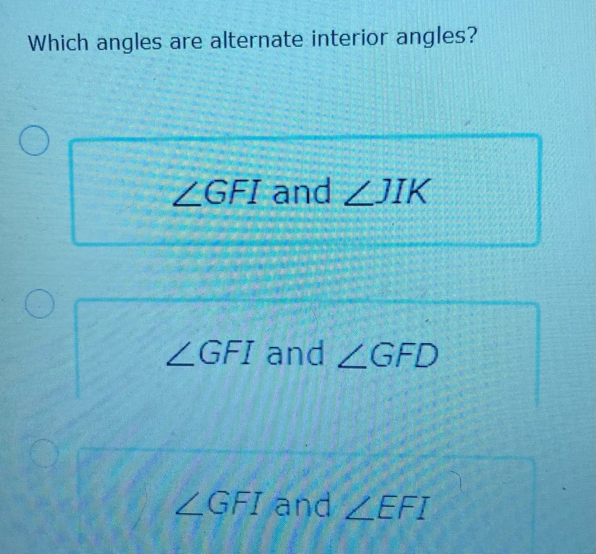 Which angles are alternate interior angles?
ZGFI and ZJIK
ZGFI and ZGFD
ZGFI and Z EFI
