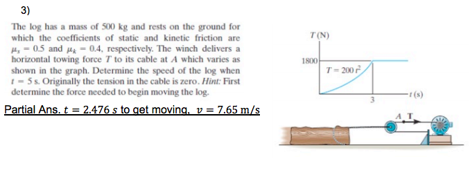 3)
The log has a mass of 500 kg and rests on the ground for
which the coefficients of static and kinetic friction are
T(N)
H, = 0.5 and H = 0.4, respectively. The winch delivers a
horizontal towing force T to its cable at A which varies as
1800
T= 200
shown in the graph. Determine the speed of the log when
t = 5 s. Originally the tension in the cable is zero. Hint: First
determine the force needed to begin moving the log.
- (s)
Partial Ans. t = 2.476 s to get moving, v = 7.65 m/s
