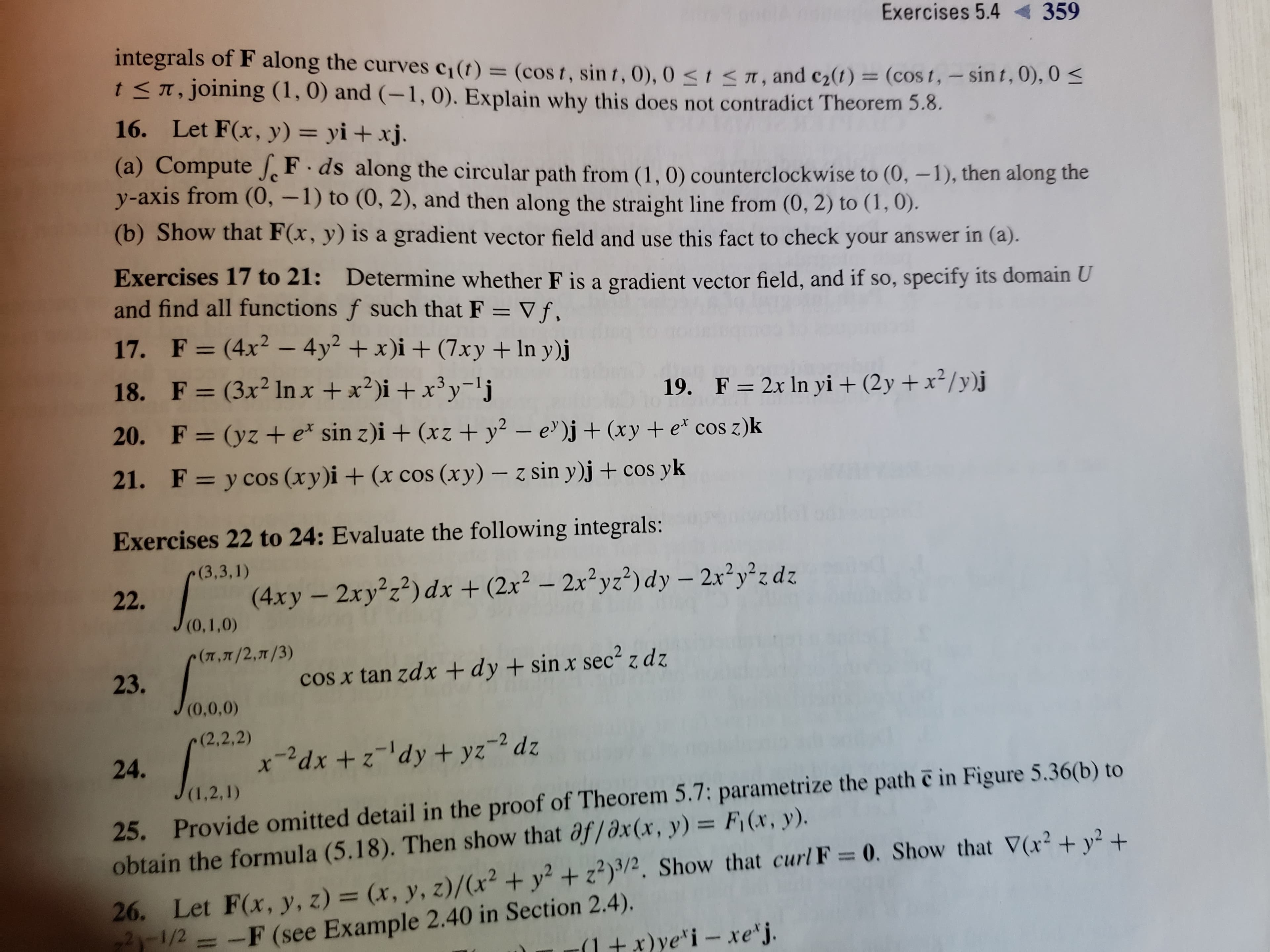 Exercises 5.4
359
integrals of F along the curves c1(t) = (cos t, sin t, 0), 0 <I <1, and c2(t) = (cos t, – sint,0), 0 <
t <T, joining (1, 0) and (-1,0). Explain why this does not contradict Theorem 5.8.
16. Let F(x, y) = yi + xj.
(a) Compute J F·ds along the circular path from (1, 0) counterclockwise to (0, –1), then along the
y-axis from (0, –1) to (0, 2), and then along the straight line from (0, 2) to (1,0).
(b) Show that F(x, y) is a gradient vector field and use this fact to check your answer in (a).
Exercises 17 to 21: Determine whether F is a gradient vector field, and if so, specify its domain U
and find all functions f such that F = V f.
17. F=(4x² – 4y² + x)i + (7xy + ln y)j
%3D
18. F = (3x² lIn x +x?)i + x³y-'j
19. F= 2x In yi + (2y +x²/y)j
20. F= (yz + e* sin z)i + (xz + y² – e' )j + (xy +e* cos z)k
%3D
21. F= y cos (xy)i + (x cos (xy) – z sin y)j+ cos yk
%3D
Exercises 22 to 24: Evaluate the following integrals:
(3,3,1)
22.
(4xy – 2xy²z?) dx + (2x² – 2x²yz²)dy – 2x²y²z dz
(0,1,0)
(3/ה ,2/ה , ח) .
23.
cos x tan zdx +dy + sin x sec² z dz
(0,0,0)
(2,2,2)
24.
x-²dx + z'dy+ yz-² dz
25. Provide omitted detail in the proof of Theorem 5.7: parametrize the path e in Figure 5.36(b) to
obtain the formula (5.18). Then show that af/əx(x, y) = F¡(x, y).
(1,2,1)
26. Let F(x, y, z) = (x, y, z)/(x² + y² + z²)/?, Show that curl F = 0. Show that V(x² + y² +
1/2 = -F (see Example 2.40 in Section 2.4).
(1+x)ye*i – xe'j.
