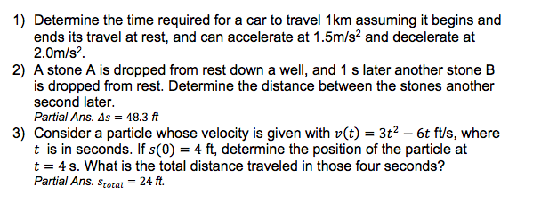 1) Determine the time required for a car to travel 1km assuming it begins and
ends its travel at rest, and can accelerate at 1.5m/s? and decelerate at
2.0m/s?.
2) A stone A is dropped from rest down a well, and 1 s later another stone B
is dropped from rest. Determine the distance between the stones another
second later.
Partial Ans. As = 48.3 ft
3) Consider a particle whose velocity is given with v(t) = 3t2 – 6t ft/s, where
t is in seconds. If s(0) = 4 ft, determine the position of the particle at
t = 4 s. What is the total distance traveled in those four seconds?
Partial Ans. s;otal = 24 ft.
