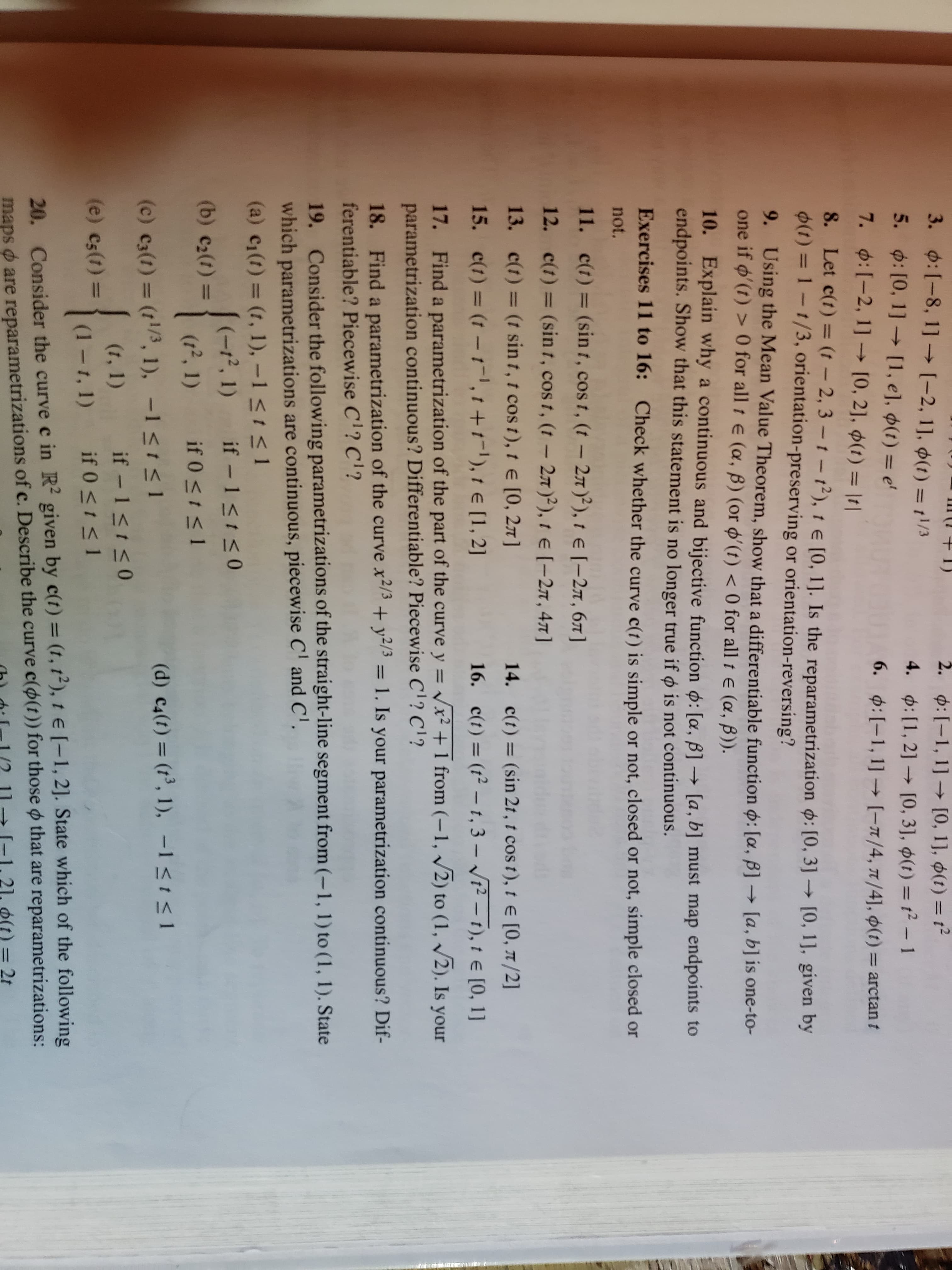 III (1 + 1)
3. 0:[-8, 1] –→ [-2, 1], ¢(1) =1/3
2. 4:[-1, 1] –→ [0, 1], 0(t) = t²
4. p:[1,2] [0, 3], $(t) = t2 -1
%3D
5. 0: [0, 1] → (1, e], ¢(1) = e'
7. ¢:[-2, 1] –→ [0, 2], $(1) = ||
6. 0:[-1, 1] [-1/4, n/4], 0(t) = arctan t
%3D
8. Let c(t) = (t – 2, 3 – 1 – 12), 1 e [0, 1]. Is the reparametrization p: [0, 3] → [0, 1], given by
0(t) = 1-1/3, orientation-preserving or orientation-reversing?
9. Using the Mean Value Theorem, show that a differentiable function o: [a, B] → [a, b] is one-to-
one if o'(t) > 0 for all t e (a, B) (or o'(t) < 0 for all t e (a, B)).
10. Explain why a continuous and bijective function o: [a, B] → [a, b] must map endpoints to
endpoints. Show that this statement is no longer true if o is not continuous.
Exercises 11 to 16: Check whether the curve c(t) is simple or not, closed or not, simple closed or
not.
11. c(t)= (sin t, cos t, (t- 27)²), t e [-27, 67]
12. c(t) = (sin t, cos t, (t- 27)2), t e (-27, 47]
13. c(t) = (t sin t, t cos t), t e [0, 27]
14. c(t) = (sin 2t, t cos t), t e [0, 7/2]
%3D
15. c(t) = (t –1-1, 1 +t-'), 1 E [1, 2]
16. c(t) = (t² – t, 3 – V12 – t), t e [0, 1]
%3D
17. Find a parametrization of the part of the curve y = Vx² + 1 from (-1, /2) to (1, /2). Is your
parametrization continuous? Differentiable? Piecewise C? C'?
18. Find a parametrization of the curve x2/3+y2/3 = 1. Is your parametrization continuous? Dif-
ferentiable? Piecewise C'? C'?
%3D
19. Consider the following parametrizations of the straight-line segment from (-1, 1) to (1, 1). State
which parametrizations are continuous, piecewise C' and C'.
(a) c1(1) = (1, 1), –1 <1< 1
(-72, 1) if -1<1<0
(12, 1)
(b) c2(t) =
if 0 <t < 1
(d) c4(t) = (t³, 1), -1<1<1
(c) c3(t) = (t/3, 1), -1 <1<1
%3D
(1, 1)
if - 1<t<0
(e) c5(t) =
(1-1, 1) if 0 <t < 1
20. Consider the curve c in R² given by c(t) = (1, 1²), t e [-1, 2]. State which of the following
maps o are reparametrizations of c. Describe the curve c(o(t)) for those o that are reparametrizations:
%3D
5(t) 32t
%3D

