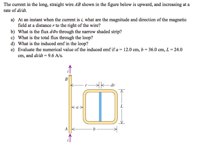 The current in the long, straight wire AB shown in the figure below is upward, and increasing at a
rate of di/dt.
a) At an instant when the current is i, what are the magnitude and direction of the magnetic
field at a distance r to the right of the wire?
b) What is the flux dØB through the narrow shaded strip?
c) What is the total flux through the loop?
d) What is the induced emf in the loop?
e) Evaluate the numerical value of the induced emf if a = 12.0 cm, b = 36.0 cm, L = 24.0
cm, and di/dt = 9.6 A/s.
%3D
HK-dr
ka>
