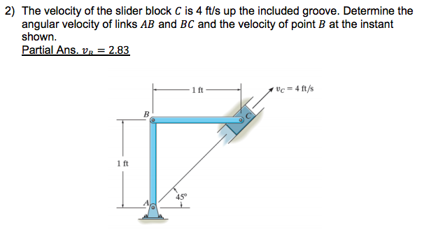 2) The velocity of the slider block C is 4 ft/s up the included groove. Determine the
angular velocity of links AB and BC and the velocity of point B at the instant
shown.
Partial Ans. v. = 2.83
1 ft
vc = 4 ft/s
1 ft
45°
