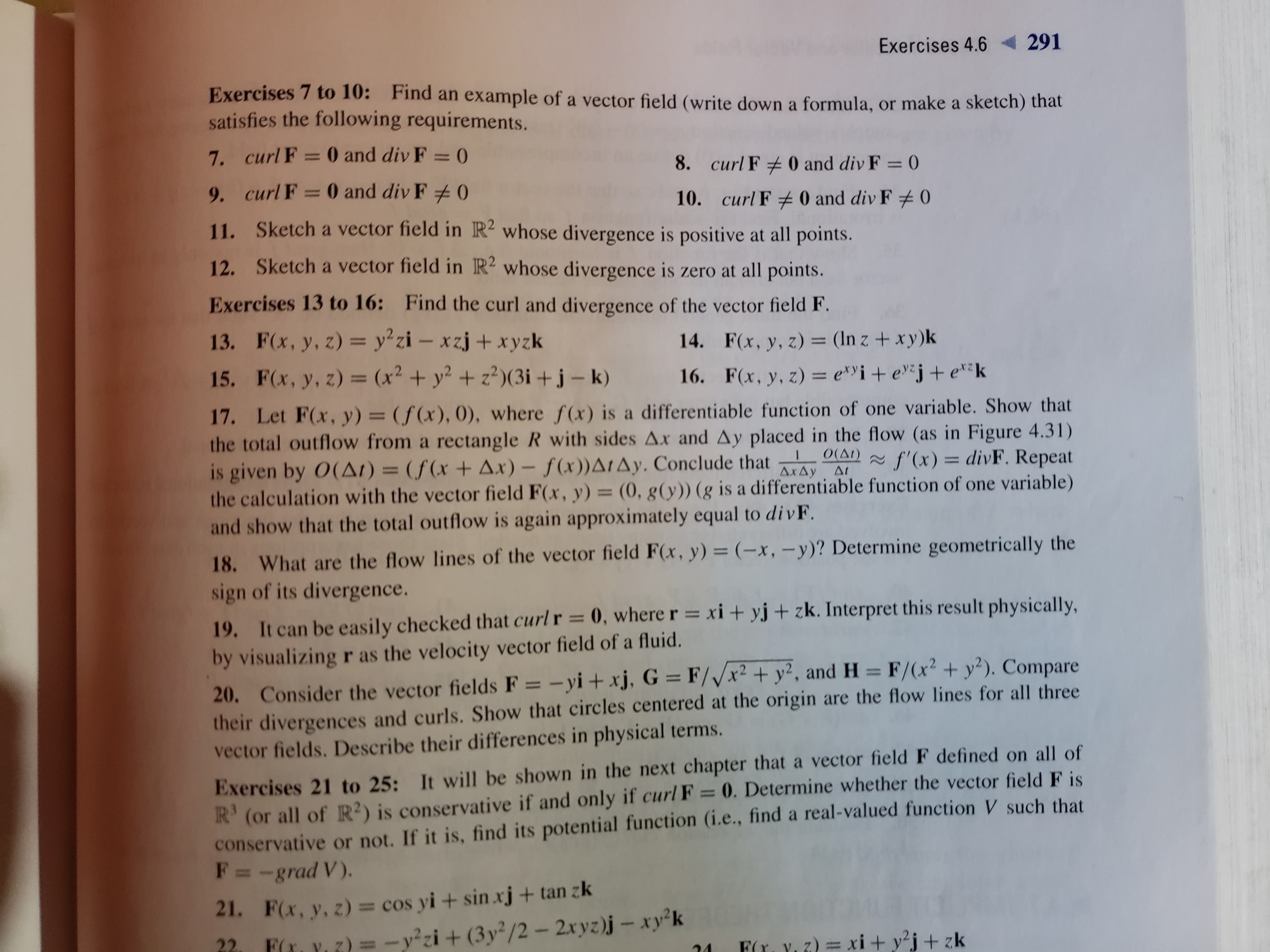 Exercises 4.6
291
Exercises 7 to 10: Find an example of a vector field (write down a formula, or make a sketch) that
satisfies the following requirements.
7. curl F = 0 and div F = 0
%3D
8. curl F + 0 and div F = 0
9. curl F = 0 and div F 0
10. curl F + 0 and div F # 0
11. Sketch a vector field in R² whose divergence is positive at all points.
12. Sketch a vector field in R² whose divergence is zero at all points.
Exercises 13 to 16: Find the curl and divergence of the vector field F.
13. F(x, y, z) = y²zi – xzj + xyzk
15. F(x, y, z) = (x² + y² + z²)(3i +j- k)
%3D
14. F(x, y, z) = (In z + xy)k
%3D
16. F(x, y, z) = e*Yi+ ev*j+ etk
%3D
%3D
17. Let F(x, y) = (f(x), 0), where f(x) is a differentiable function of one variable. Show that
the total outflow from a rectangle R with sides Ax and Ay placed in the flow (as in Figure 4.31)
is given by O(AI) = (f(x + Ax) – f(x))A1AY. Conclude that
the calculation with the vector field F(x, y) = (0, g(y)) (g is a differentiable function of one variable)
and show that the total outflow is again approximately equal to divF.
%3D
O(AI)
AxAy At
~ f'(x) = divF. Repeat
%3D
18. What are the flow lines of the vector field F(x, y) = (-x, -y)? Determine geometrically the
sign of its divergence.
19. It can be easily checked that curl r = 0, where r = xi + yj + zk. Interpret this result physically,
by visualizing r as the velocity vector field of a fluid.
%3D
20. Consider the vector fields F = -yi + xj, G = F//x² + y², and H = F/(x? + y²). Compare
their divergences and curls. Show that circles centered at the origin are the flow lines for all three
vector fields. Describe their differences in physical terms.
%3D
Exercises 21 to 25: It will be shown in the next chapter that a vector field F defined on all of
R' (or all of R²) is conservative if and only if curl F = 0. Determine whether the vector fieldF is
conservative or not. If it is, find its potential function (i.e., find a real-valued function V such that
F= -grad V).
%3D
21. F(x, y, z) = cos yi+ sin xj + tan zk
FL Y. Z) = - y²zi+ (3y²/2 – 2xyz)j – xy²k
22
Fr, Y. 7) = xi + y²j+ zk
24
