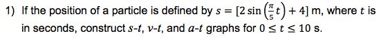 1) If the position of a particle is defined by s = [2 sin (t)+ 4] m, wheret is
in seconds, construct s-t, v-t, and a-t graphs for 0 <t< 10 s.
