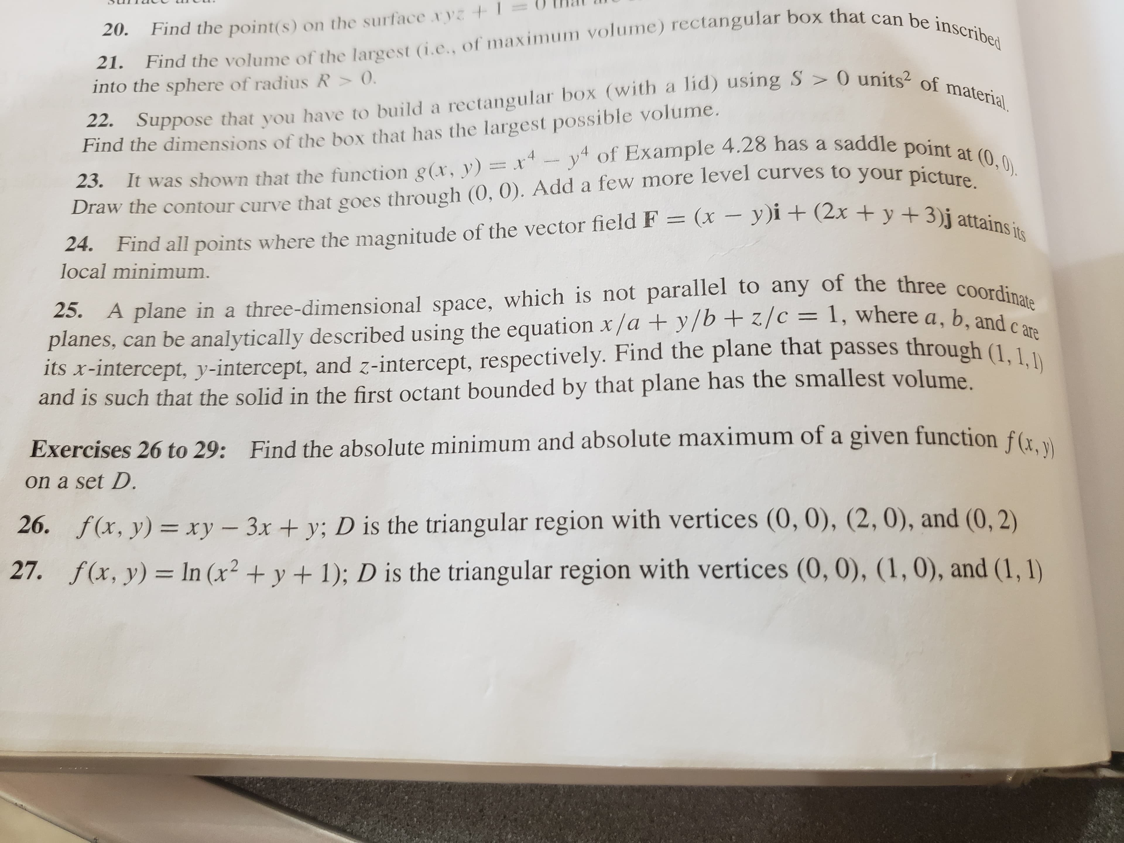 Find the volume of the largest (i.e., of maximum volume) rectangular box that can be inscribed
22. Suppose that you have to build a rectangular box (with a lid) using S > 0 units of material.
It was shown that the function g(x, y) = x-y of Example 4.28 has a saddle point at (0,0).
24. Find all points where the magnitude of the vector field F = (x – y)i + (2x + y +3)j attains its
20.
Find the point(s) on the surface xyz
21.
into the sphere of radius R > 0.
Find the dimensions of the box that has the largest possible volume.
23.
Draw the contour curve that goes through (0, 0). Add a few more level curves to your picture
local minimum.
25. A plane in a three-dimensional space, which is not parallel to any of the three coordinate
planes, can be analytically described using the equation x/a + y/b+ z/c = 1, where a, b. ande
its x-intercept, y-intercept, and z-intercept, respectively. Find the plane that passes through (1 1
and is such that the solid in the first octant bounded by that plane has the smallest volume
c are
Exercises 26 to 29: Find the absolute minimum and absolute maximum of a given function f(r
on a set D.
26. f(x, y) = xy - 3x + y; D is the triangular region with vertices (0, 0), (2, 0), and (0, 2)
27. f(x, y) = In (x² + y + 1); D is the triangular region with vertices (0, 0), (1, 0), and (1, 1)
