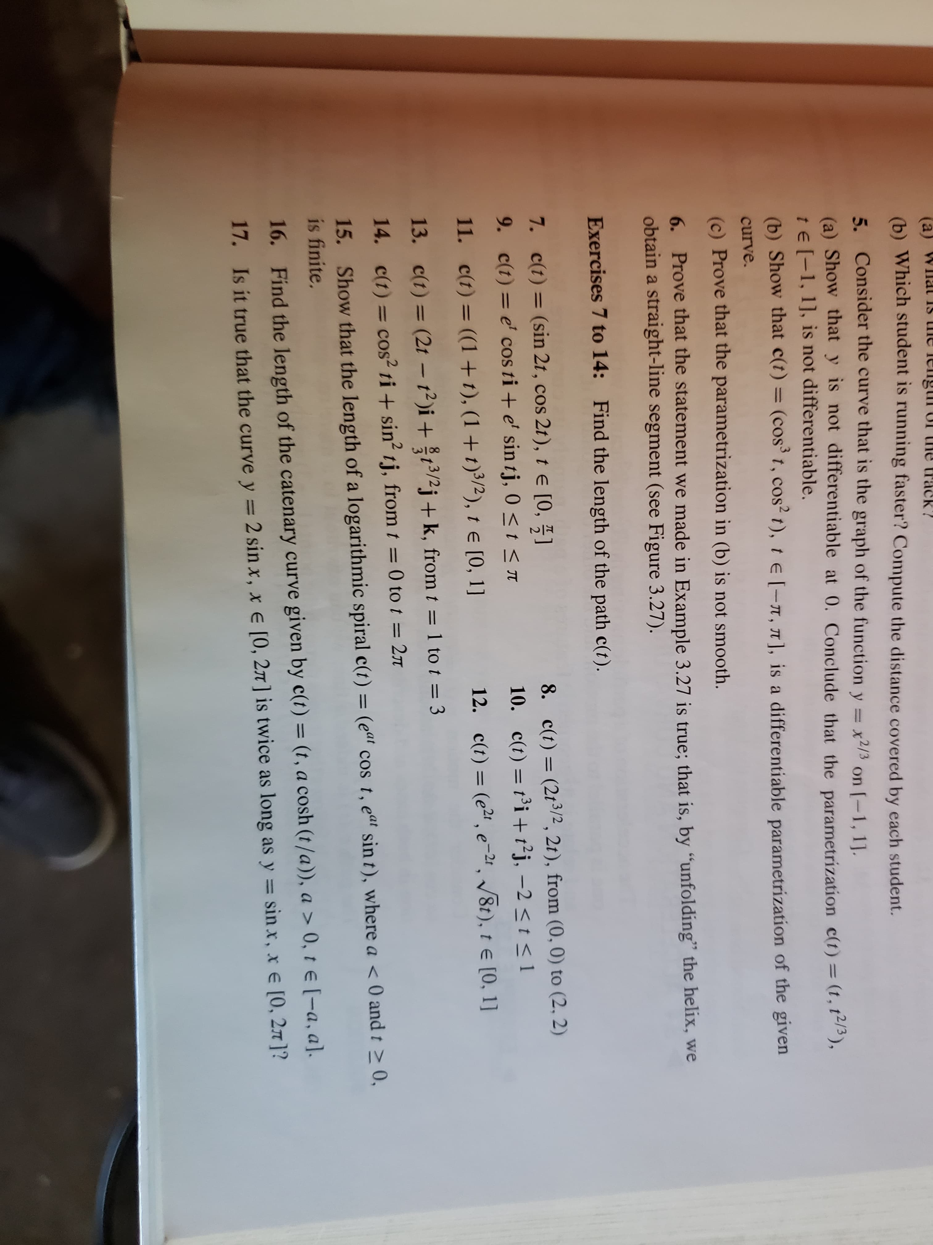 (a
Wilat Is me lengtiI UI the track?
(6) Which student is running faster? Compute the distance covered by each student.
5. Consider the curve that is the graph of the function y = x2/3 on [-1, 1].
(a) Show that y is not differentiable at 0. Conclude that the parametrization c(t) = (t, t),
te [-1, 1], is not differentiable.
(b) Show that c(t) = (cos' t, cos2 t), te [-n, T], is a differentiable parametrization of the given
%3D
%3D
curve.
(c) Prove that the parametrization in (b) is not smooth.
6. Prove that the statement we made in Example 3.27 is true; that is, by "unfolding" the helix, we
obtain a straight-line segment (see Figure 3.27).
Exercises 7 to 14: Find the length of the path c(t).
7. c(t) = (sin 2t, cos 2t), t E [0, 5]
9. c(t) = e' cos ti + e' sin tj, 0 < t < n
8. c(t) = (2t3/2 , 2t), from (0, 0) to (2, 2)
10. c(t) = t³i +t²j, –2 < t < l
%3D
%3D
%3D
11. c(t) = ((1+t), (1+t)³/2), 1 e [0, 1]
12. c(t) = (e2' e-2ª, /8t), t e [0, 1]
13. c(t) = (2t – t²)i + 13/2j +k, from t = 1 to t = 3
14. c(t) = cos? ti + sin? tj, from t = 0 to t = 2n
%3D
15. Show that the length of a logarithmic spiral c(t) = (e“ cos t, eat sin t), where a < 0 and t > 0,
is finite.
%D
%3D
16. Find the length of the catenary curve given by c(t) = (t, a cosh (t/a)), a > 0, te [-a, a].
17. Is it true that the curve y = 2 sin x, x E [0, 27 ] is twice as long as y = sin x, x e [0, 27 ]?
