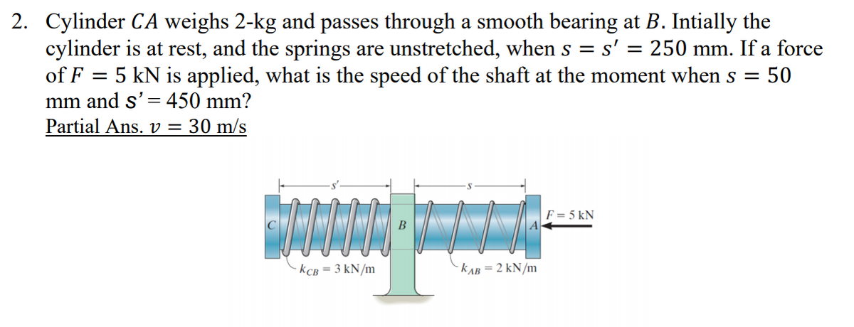 2. Cylinder CA weighs 2-kg and passes through a smooth bearing at B. Intially the
cylinder is at rest, and the springs are unstretched, when s = s' = 250 mm. If a force
of F = 5 kN is applied, what is the speed of the shaft at the moment whens =
mm and s'= 450 mm?
Partial Ans. v =
= 50
30 m/s
F = 5 kN
C
B
KCB = 3 kN/m
k AB = 2 kN/m
