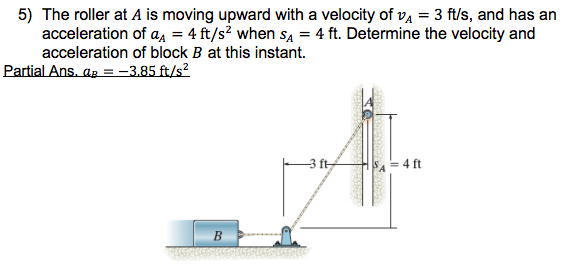 5) The roller at A is moving upward with a velocity of vĄ = 3 ft/s, and has an
acceleration of a, = 4 ft/s? when sa = 4 ft. Determine the velocity and
acceleration of block B at this instant.
Partial Ans. aa = –3.85 ft/s?
4 ft
B.
