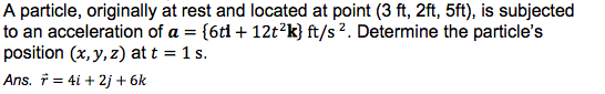 A particle, originally at rest and located at point (3 ft, 2ft, 5ft), is subjected
to an acceleration of a = {6ti + 12t?k} ft/s 2. Determine the particle's
position (x, y, z) at t = 1 s.
Ans. † = 4i + 2j + 6k
