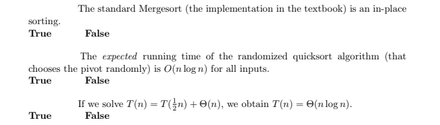 The standard Mergesort (the implementation in the textbook) is an in-place
sorting.
True
False
The erpected running time of the randomized quicksort algorithm (that
chooses the pivot randomly) is O(n log n) for all inputs.
True
False
If we solve T(n) = T(}n) + O(n), we obtain T(n) = 0(n log n).
False
True
