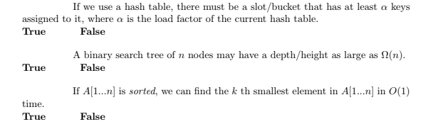 If we use a hash table, there must be a slot/bucket that has at least a keys
assigned to it, where a is the load factor of the current hash table.
True
False
A binary search tree of n nodes may have a depth/height as large as 2(n).
False
True
If A[1...n] is sorted, we can find the k th smallest element in A[1..n] in O(1)
time.
True
False
