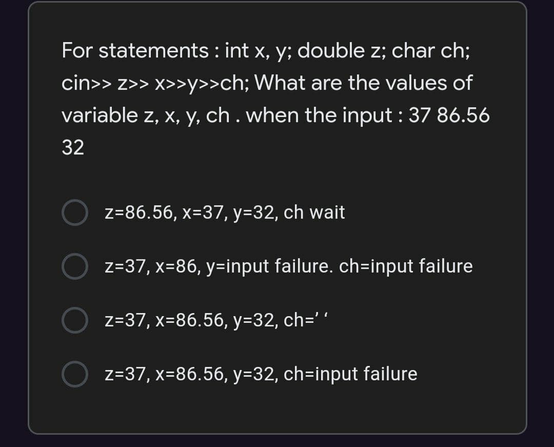 For statements : int x, y; double z; char ch;
cin>> z>> x>>y>>ch; What are the values of
variable z, x, y, ch . when the input : 37 86.56
32
z=86.56, x=37, y=32, ch wait
z=37, x=86, y=input failure. ch=input failure
z=37, x=86.56, y=32, ch=' ´
z=37, x=86.56, y=32, ch=input failure
