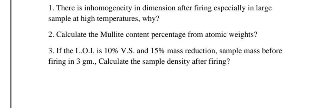 1. There is inhomogeneity in dimension after firing especially in large
sample at high temperatures, why?
2. Calculate the Mullite content percentage from atomic weights?
3. If the L.O.I. is 10% V.S. and 15% mass reduction, sample mass before
firing in 3 gm., Calculate the sample density after firing?
