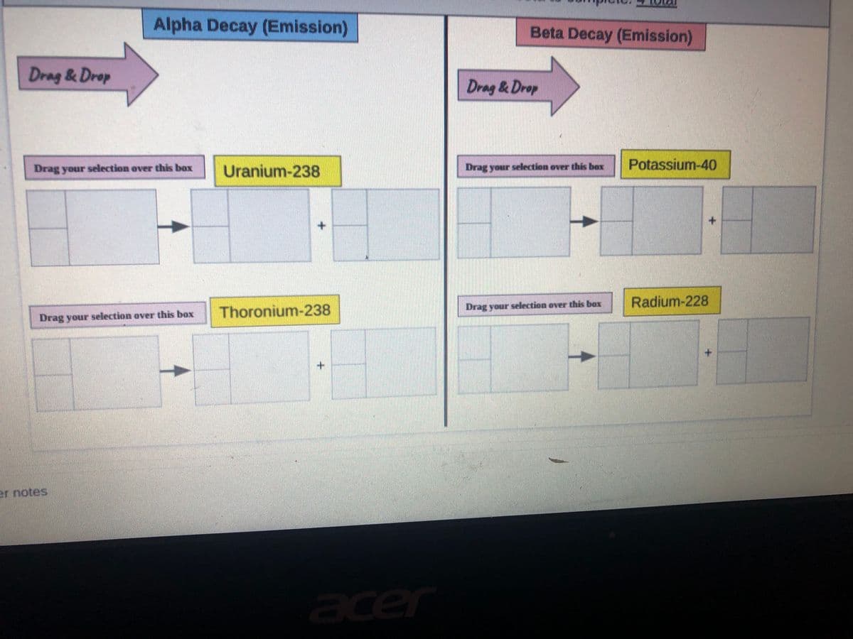 Alpha Decay (Emission)
Beta Decay (Emission)
Drag & Drop
Drag & Drop
Uranium-238
Drag your selection over thiis box
Potassium-40
Drag your selection over this box
+.
Radium-228
Thoronium-238
Drag your selection over this box
Drag your selection over this box
er notes
acer
tel
