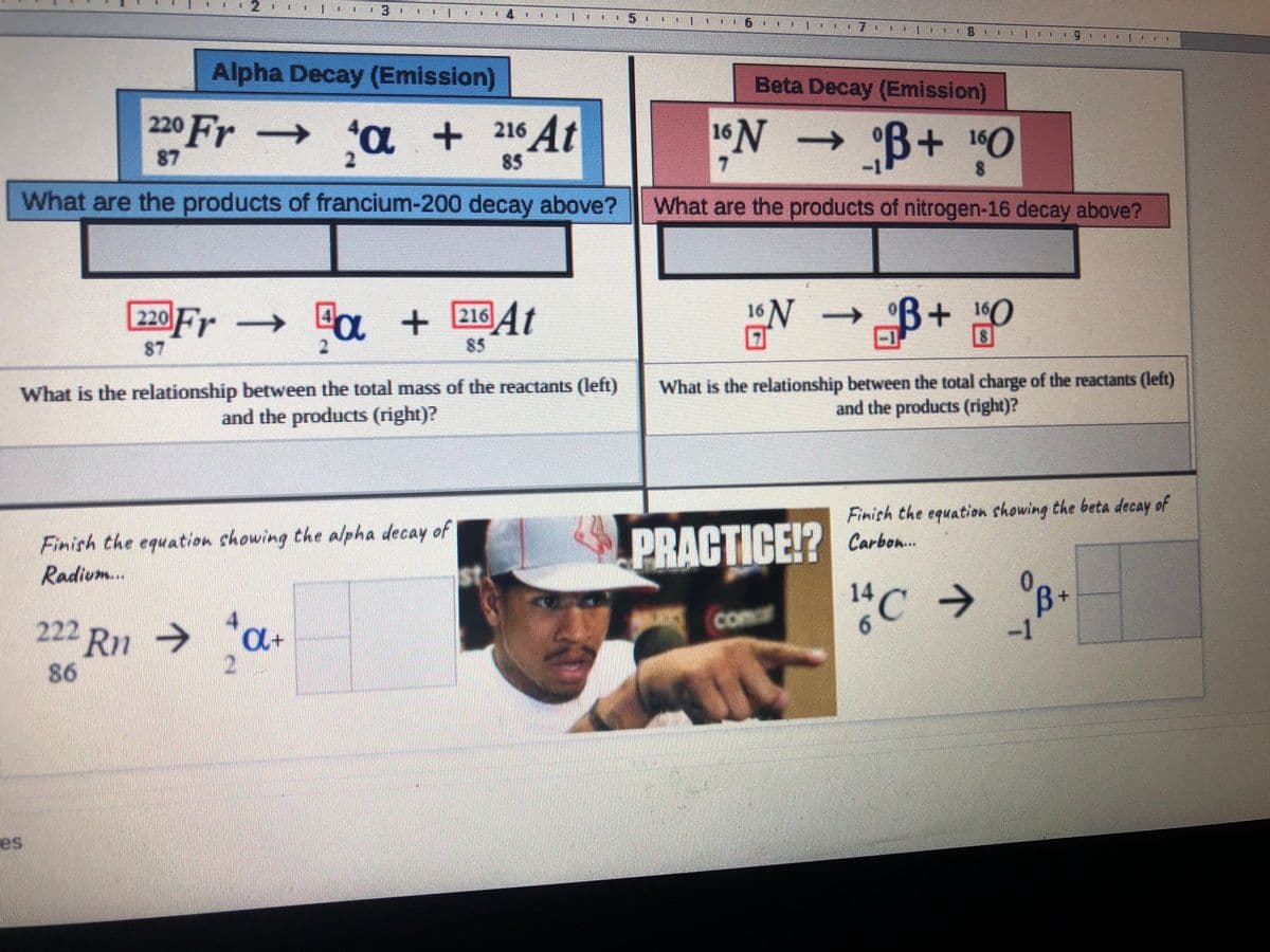 2
3.
5.
Alpha Decay (Emission)
Beta Decay (Emission)
220 Fr -
'a + 216 At
→
°B+10
→
87
85
7.
What are the products of francium-200 decay above?
What are the products of nitrogen-16 decay above?
220 Fr
→ "a + 216 4t
16N
160
->
87
85
What is the relationship between the total mass of the reactants (left)
and the products (right)?
What is the relationship between the total charge of the reactants (left)
and the products (right)?
Finish the equation showing the beta decay of
Finish the equation chowing the alpha decay of
Radium..
PRACTICE!? Carben.
"C → °B•
14
comar
222 Ru → *a+
->
-1
86
es
