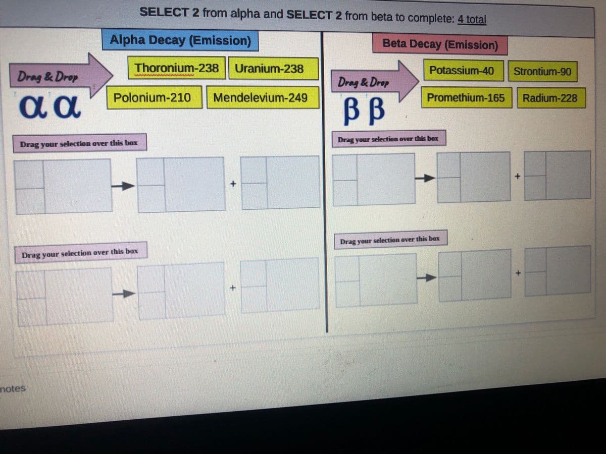 SELECT 2 from alpha and SELECT 2 from beta to complete: 4 total
Alpha Decay (Emission)
Beta Decay (Emission)
Thoronium-238
Uranium-238
Potassium-40
Strontium-90
Drag & Drop
Drag & Drop
Polonium-210 Mendelevium-249
Promethium-165
Radium-228
BB
Drag your selection over this box
Drag your selection over this box
+.
Drag your selection over this box
Drag your selection over this box
notes
