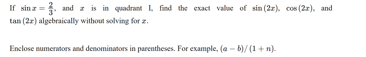 2
and x is in quadrant I, find the exact value of sin (2x), cos (2x), and
3'
If sin x
tan (2x) algebraically without solving for x.
Enclose numerators and denominators in parentheses. For example, (a – b)/ (1+ n).
