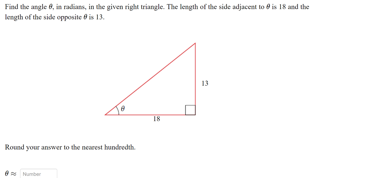 Find the angle 0, in radians, in the given right triangle. The length of the side adjacent to 0 is 18 and the
length of the side opposite 0 is 13.
13
18
Round your answer to the nearest hundredth.
Number

