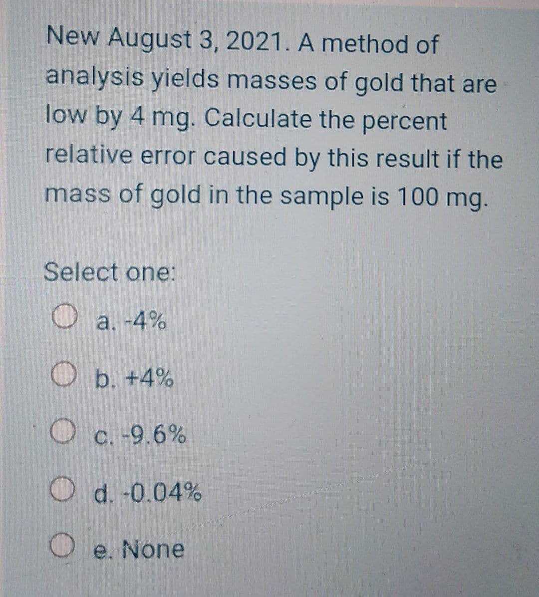 New August 3, 2021. A method of
analysis yields masses of gold that are
low by 4 mg. Calculate the percent
relative error caused by this result if the
mass of gold in the sample is 100 mg.
Select one:
O a. -4%
Ob. +4%
O C. -9.6%
С.
O d. -0.04%
O e. None
