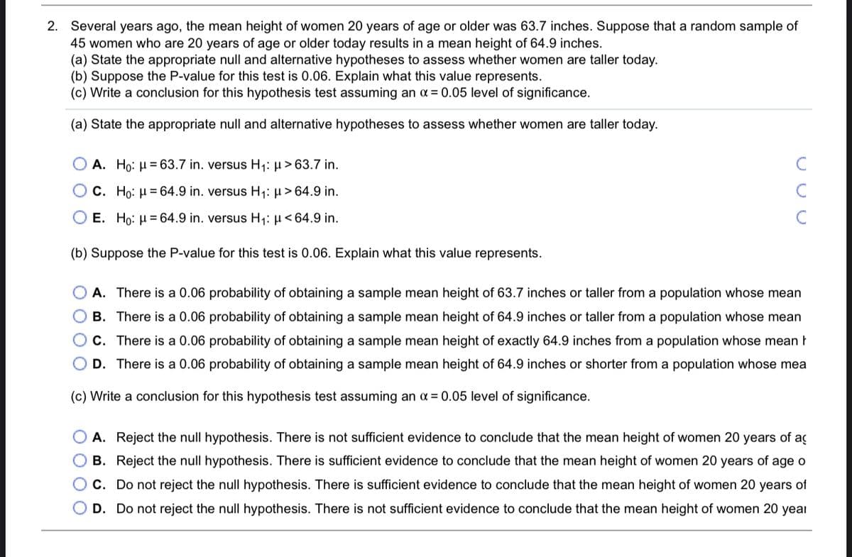 2. Several years ago, the mean height of women 20 years of age or older was 63.7 inches. Suppose that a random sample of
45 women who are 20 years of age or older today results in a mean height of 64.9 inches.
(a) State the appropriate null and alternative hypotheses to assess whether women are taller today.
(b) Suppose the P-value for this test is 0.06. Explain what this value represents.
(c) Write a conclusion for this hypothesis test assuming an a = 0.05 level of significance.
(a) State the appropriate null and alternative hypotheses to assess whether women are taller today.
O A. Ho: µ = 63.7 in. versus H1: µ> 63.7 in.
C
O C. Ho: H = 64.9 in. versus H1: µ > 64.9 in.
C
O E. Ho: µ= 64.9 in. versus H1: µ< 64.9 in.
(b) Suppose the P-value for this test is 0.06. Explain what this value represents.
O A. There is a 0.06 probability of obtaining a sample mean height of 63.7 inches or taller from a population whose mean
B. There is a 0.06 probability of obtaining a sample mean height of 64.9 inches
taller from a population whose mean
O C. There is a 0.06 probability of obtaining a sample mean height of exactly 64.9 inches from a population whose mean t
D. There is a 0.06 probability of obtaining a sample mean height of 64.9 inches or shorter from a population whose mea
(c) Write a conclusion for this hypothesis test assuming an a = 0.05 level of significance.
A. Reject the null hypothesis. There is not sufficient evidence to conclude that the mean height of women 20 years of aç
B. Reject the null hypothesis. There is sufficient evidence to conclude that the mean height of women 20 years of age o
C. Do not reject the null hypothesis. There is sufficient evidence to conclude that the mean height of women 20 years of
D. Do not reject the null hypothesis. There is not sufficient evidence to conclude that the mean height of women 20 year
O O O O
O O O O
