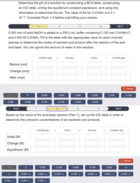 Determine the pH of a solution by constructing a BCA table, constructing
an ICE table, writing the equilibrium constant expression, and using this
information to determine the pH. The value of Kb for CH-NH2 is 4.3 x
10-10. Complete Parts 1-4 before submitting your answer.
3
NEXT >
0.040 mol of solid NaOH is added to a 200.0 mL buffer containing 0.100 mol C&H NH>CI
and 0.500 M C6H5NH2. Fill in the table with the appropriate value for each involved
species to determine the moles of reactant and product after the reaction of the acid
and base. You can ignore the amount of water in the reaction.
Before (mol)
Change (mol)
After (mol)
CHÍNH: (84) +
OH(aq)
H:O(1)
CHÍNH (99)
RESET
0
0.040
-0.040
0.500
-0.500
0.100
-0.100
0.060
-0.060
0.140
-0.140
0.020
-0.020
< PREV
3
NEXT
Based on the result of the acid-base reaction (Part 1), set up the ICE table in order to
determine the unknown concentrations of all reactants and products.
Initial (M)
Change (M)
Equilibrium (M)
CHÍNH (89)
H:O(1)
OH(aq)
+
CHÍNH (99)
RESET
0
0.500
0.100
0.040
0.700
0.300
+x
0.500 + x
0.500-x
0.100 + x
0.100-x
0.040 + x
0.040-x
0.700 + x
0.700-x
0.300 + x
0.300-x