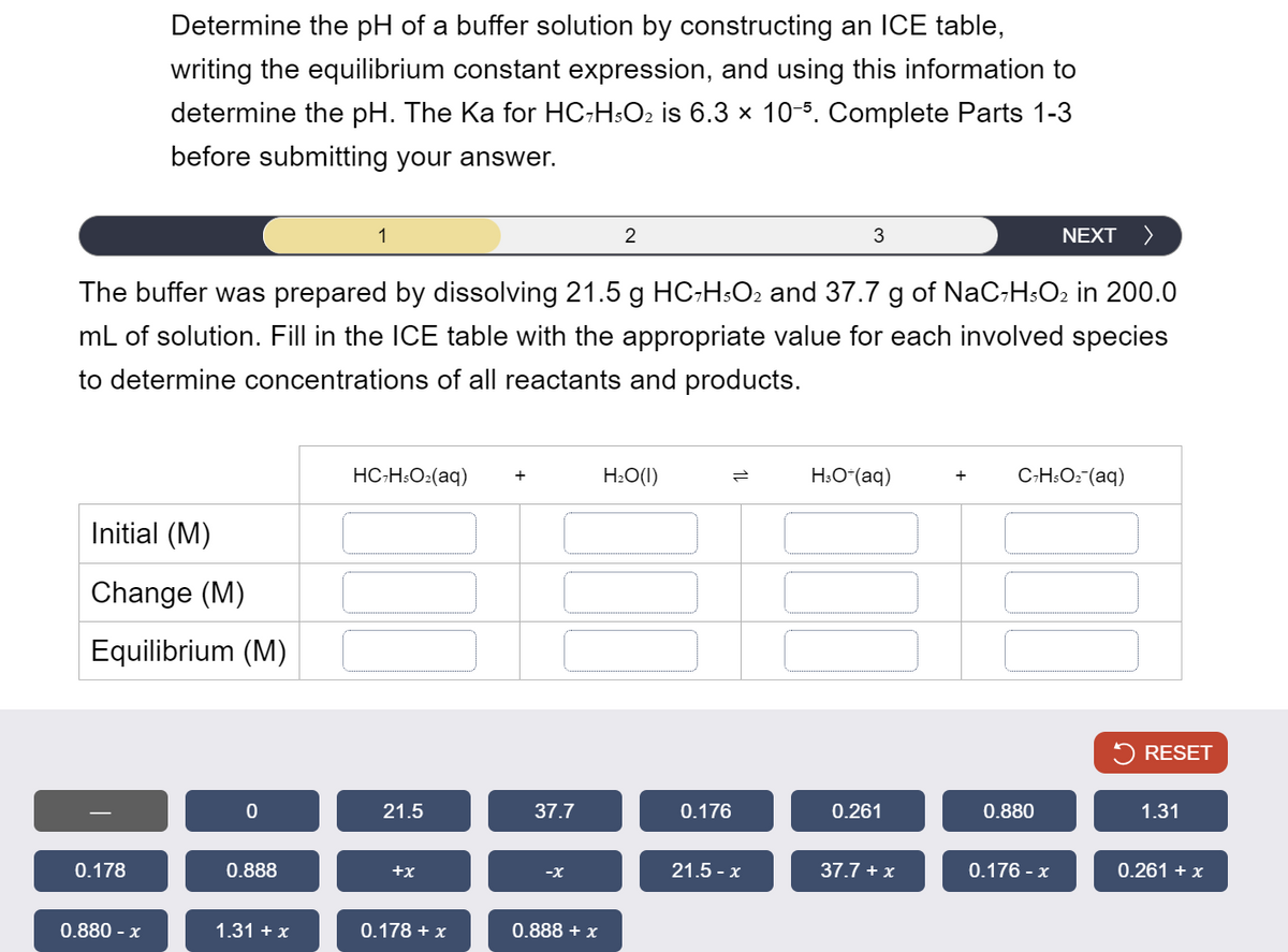 Determine the pH of a buffer solution by constructing an ICE table,
writing the equilibrium constant expression, and using this information to
determine the pH. The Ka for HC7H5O2 is 6.3 × 10-5. Complete Parts 1-3
before submitting your answer.
1
2
3
NEXT >
The buffer was prepared by dissolving 21.5 g HC-H5O2 and 37.7 g of NaC7H5O2 in 200.0
mL of solution. Fill in the ICE table with the appropriate value for each involved species
to determine concentrations of all reactants and products.
Initial (M)
Change (M)
Equilibrium (M)
0.178
HC7H5O2(aq)
+
H₂O(1)
=
H3O+(aq)
+
C7H5O2-(aq)
0
21.5
37.7
0.176
0.261
0.888
+x
-x
0.880 - x
1.31 + x
0.178 + x
0.888 + x
0.880
RESET
1.31
21.5-x
37.7 + x
0.176 - x
0.261 + x