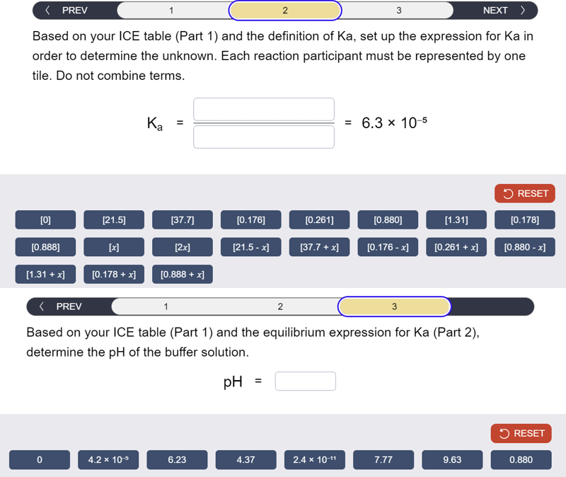 3
NEXT >
< PREV
1
2
Based on your ICE table (Part 1) and the definition of Ka, set up the expression for Ka in
order to determine the unknown. Each reaction participant must be represented by one
tile. Do not combine terms.
Ka
=
= 6.3 × 10-5
RESET
[0]
[21.5]
[37.7]
[0.176]
[0.261]
[0.880]
[1.31]
[0.178]
[0.888]
[x]
[2x]
[21.5-x]
[37.7+x]
[0.176-x]
[0.261 + x]
[0.880 - x]
[1.31 + x]
[0.178 + x]
[0.888 + x]
< PREV
1
2
3
Based on your ICE table (Part 1) and the equilibrium expression for Ka (Part 2),
determine the pH of the buffer solution.
pH
=
RESET
0
4.2 x 10-5
6.23
4.37
2.4 × 10-11
7.77
9.63
0.880