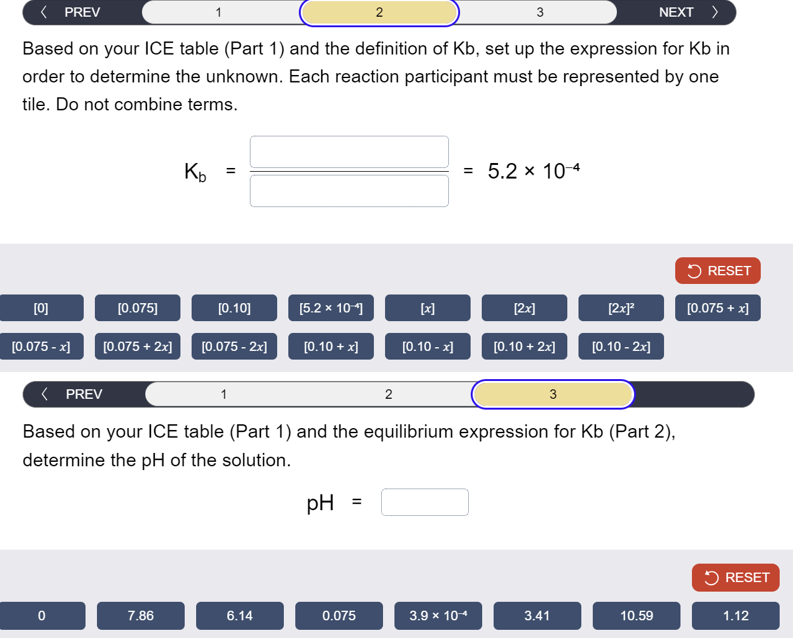 < PREV
2
3
NEXT >
Based on your ICE table (Part 1) and the definition of Kb, set up the expression for Kb in
order to determine the unknown. Each reaction participant must be represented by one
tile. Do not combine terms.
Kb
=
= 5.2 × 10-4
RESET
[0]
[0.075]
[0.10]
[5.2 × 10]
[x]
[2x]
[2x]²
[0.075 + x]
[0.075 - x]
[0.075 + 2x]
[0.075 - 2x] [0.10+x]
[0.10 - x]
[0.10 + 2x]
[0.10 -2x]
< PREV
2
3
Based on your ICE table (Part 1) and the equilibrium expression for Kb (Part 2),
determine the pH of the solution.
pH =
RESET
0
7.86
6.14
0.075
3.9 × 10
3.41
10.59
1.12