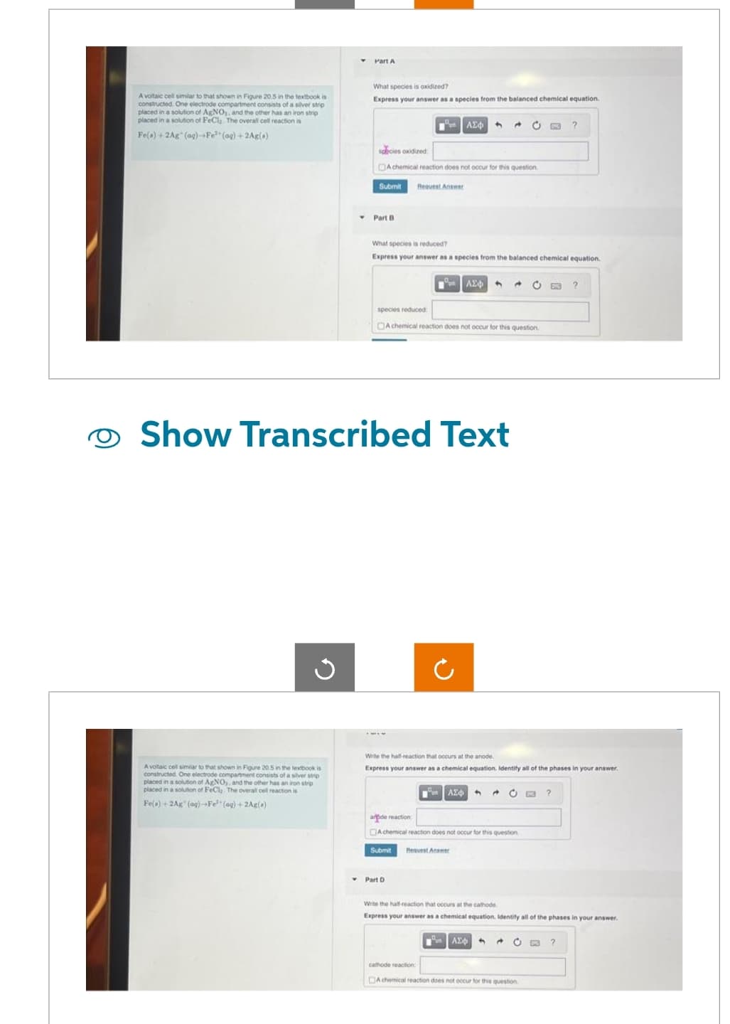 A voltaic cell similar to that shown in Figure 20.5 in the textbook is
constructed. One electrode compartment consists of a silver strip
placed in a solution of AgNO3, and the other has an iron strip
placed in a solution of FeCl, The overall cell reaction is
Fe(s) + 2Ag (ag)-Fe (ag)+2Ag(+)
Ű
▼
A voltaic cet similar to that shown in Figure 20.5 in the textbook is
constructed. One electrode compartment consists of a silver strip
placed in a solution of AgNO,, and the other has an iron strip
placed in a solution of FeCla The overall cell reaction is
Fe(a)+2Ag (aq)-Fe (aq) +2Ag(0)
Part A
What species is oxidized?
Express your answer as a species from the balanced chemical equation.
Submit
species oxidized:
A chemical reaction does not occur for this question
Part B
27 | ΑΣΦ
flequest Answer
species reduced
What species is reduced?
Express your answer as a species from the balanced chemical equation.
Show Transcribed Text
| ΑΣΦ 4
Achemical reaction does not occur for this question
Part D
Write the half-reaction that occurs at the anode.
Express your answer as a chemical equation. Identify all of the phases in your answer.
ΤΑ ΑΣΦΑ
Submit Request Answer
C CHO ?
arde reaction:
Achemical reaction does not occur for this question
O 8x3 ?
ΤΩΝ ΑΣΦ
d C PRE ?
Write the half-reaction that occurs at the cathode
Express your answer as a chemical equation. Identify all of the phases in your answer.
cathode reaction:
DA chemical reaction does not occur for this question
+ O D3 ?
