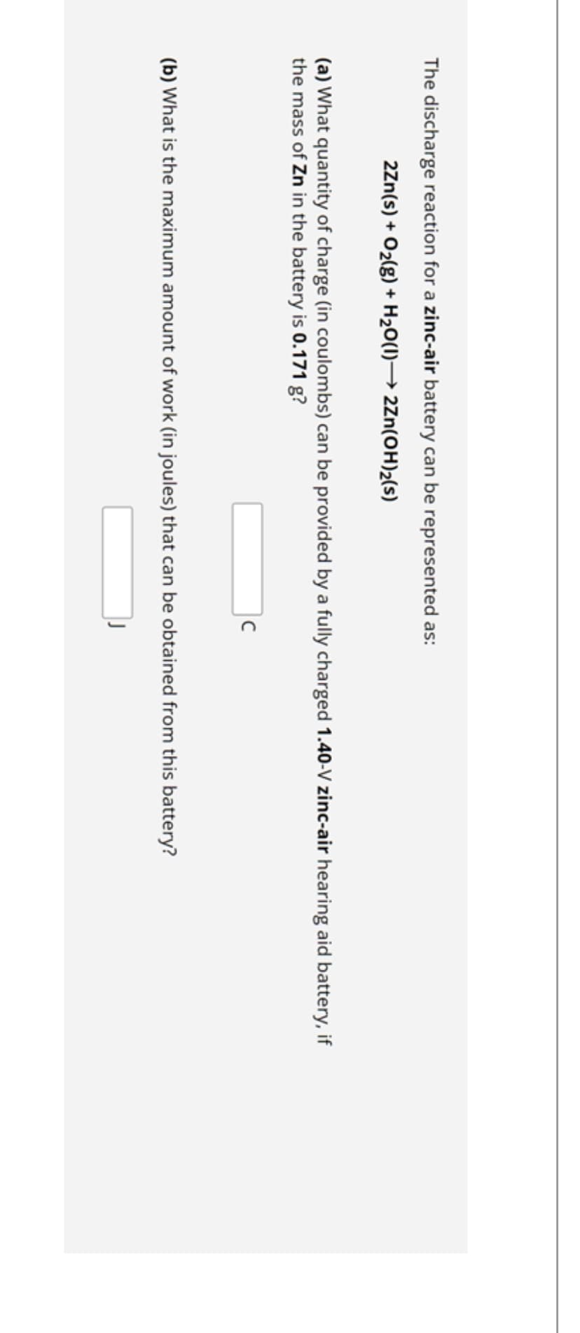 The discharge reaction for a zinc-air battery can be represented as:
2Zn(s) + O₂(g) + H₂O(1)→ 2Zn(OH)₂(s)
(a) What quantity of charge (in coulombs) can be provided by a fully charged 1.40-V zinc-air hearing aid battery, if
the mass of Zn in the battery is 0.171 g?
с
(b) What is the maximum amount of work (in joules) that can be obtained from this battery?