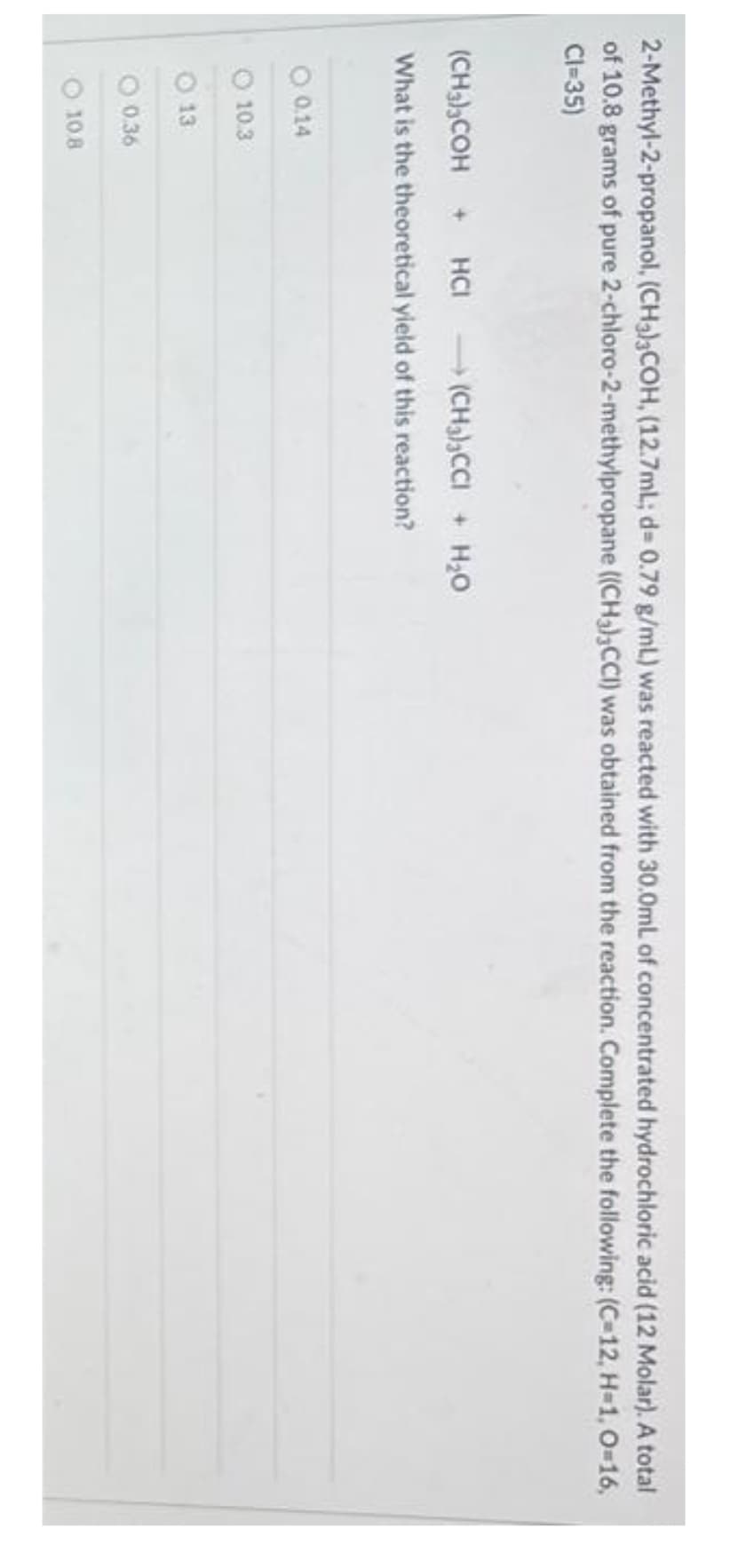 2-Methyl-2-propanol, (CH3)3COH, (12.7mL; d= 0.79 g/mL) was reacted with 30.0mL of concentrated hydrochloric acid (12 Molar). A total
of 10.8 grams of pure 2-chloro-2-methylpropane ((CH3)3CCI) was obtained from the reaction. Complete the following: (C-12, H=1, O=16,
CI=35)
(CH3)3COH + HCI (CH3)3CCI + H₂O
What is the theoretical yield of this reaction?
O 0.14
10.3
13
0.36
10.8