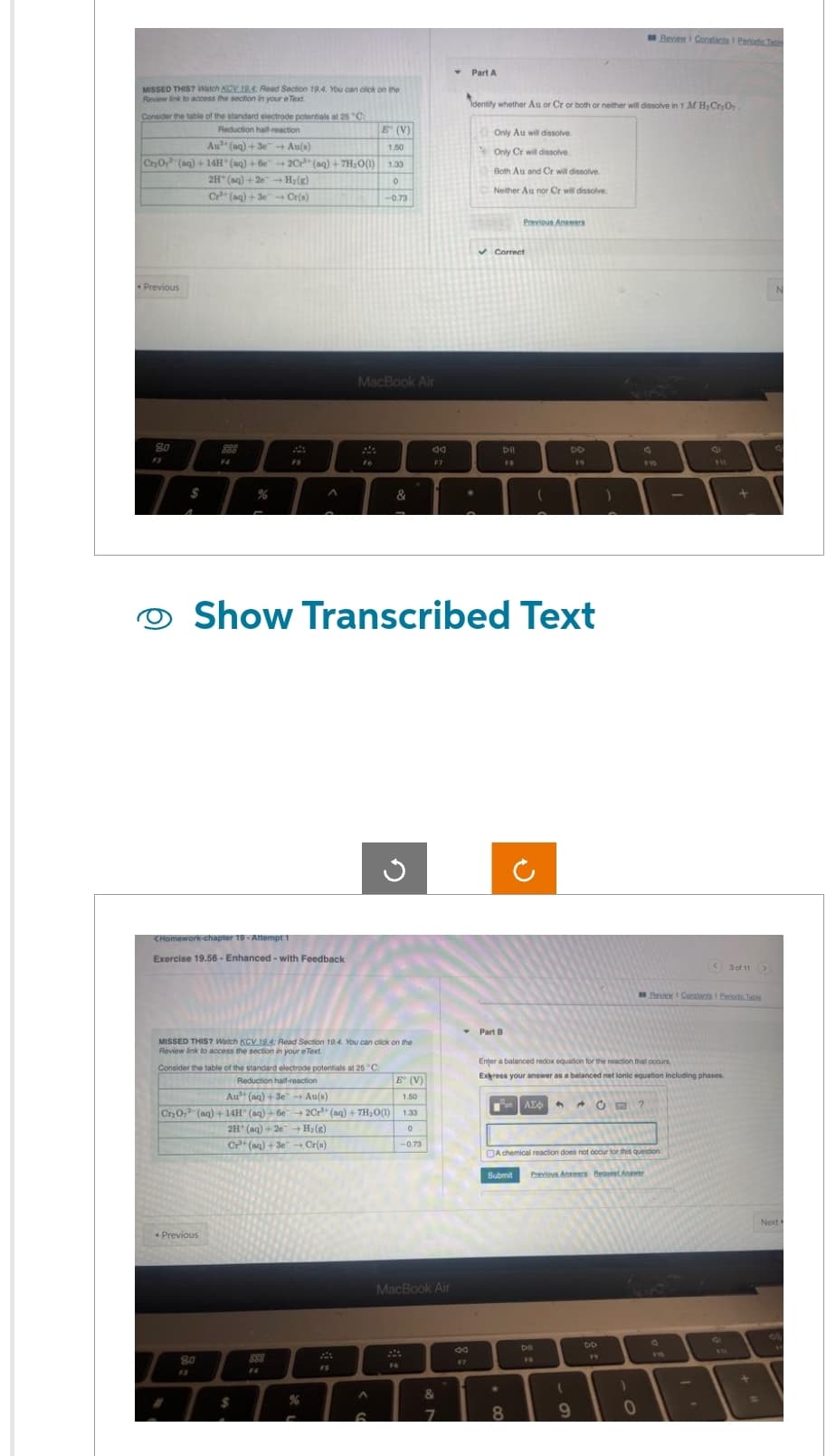 MISSED THIS? Watch KCV.19.4: Read Section 19.4. You can click on the
Review link to access the section in your eText
Consider the table of the standard electrode potentials at 25 "C:
Reduction half-reaction
Au (aq) +3e Au(s)
Cr₂O (aq) +14H(aq) +6e-2Cr (aq) +7H₂O(1)
2H(aq) +2e+H₂(g)
Cr (aq) + 3e Cr(s)
Previous
8.0
888
F4
%
<Homework-chapter 19-Attempt 1
Exercise 19.56- Enhanced - with Feedback
Previous
FS
80
$
M
Fo
%
E (V)
1.50
FO
1.33
Consider the table of the standard electrode potentials at 25°C
Reduction half-reaction
Au (aq) +3e → Au(s)
Cr₂O, (aq) +14H (aq) +6e →2Cr³+ (aq) +7H₂O(1)
2H (aq) +2e H₂(g)
Cr (aq) +3e+Cr(s)
MacBook Air
MISSED THIS? Watch KCV 19.4: Read Section 19.4. You can click on the
Review link to access the section in your e Text.
0
-0.73
^
&
Show Transcribed Text
G
E (V)
1.50
ad
1.33
0
-0.73
MacBook Air
&
7
Part A
00
17
Identity whether Au or Cr or both or neither will dissolve in 1 M H₂Cr₂O7
Only Au will dissolve.
Only Cr will dissolve
Both Au and Cr will dissolve
Neither Au nor Cr will dissolve
✓ Correct
Dil
Part B
Previous Answers
●
U
Pan AE6 4
8
DD
19
Enter a balanced redox equation for the reaction that occurs
Express your answer as a balanced net lonic equation including phases.
DII
FA
(
A chemical reaction does not occur for this question.
Submit Previous Answers Beavest Answer
CE
9
DD
19
Review Constanta 1 Periodic Table
$10
)
0
<30 11>
Rew Constants Periodic Table
Next