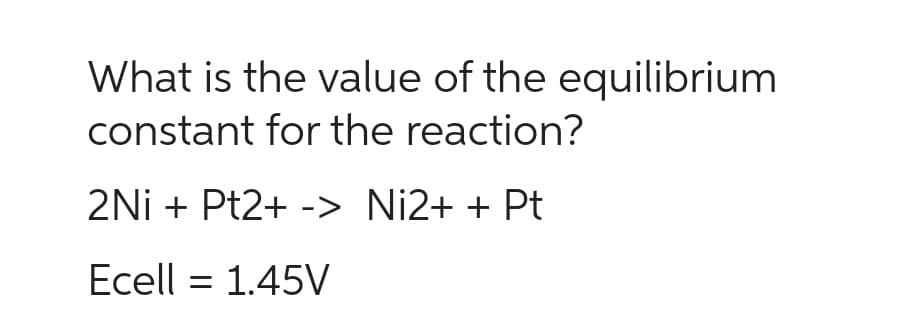 What is the value of the equilibrium
constant for the reaction?
2Ni + Pt2+ -> Ni2+ + Pt
Ecell = 1.45V