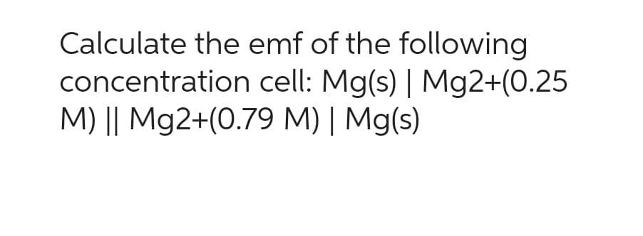 Calculate the emf of the following
concentration
cell: Mg(s) | Mg2+(0.25
M) || Mg2+(0.79 M) | Mg(s)