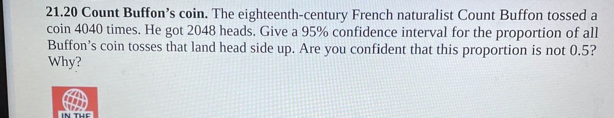 21.20 Count Buffon's coin. The eighteenth-century French naturalist Count Buffon tossed a
coin 4040 times. He got 2048 heads. Give a 95% confidence interval for the proportion of all
Buffon's coin tosses that land head side up. Are you confident that this proportion is not 0.5?
Why?
IN THE
