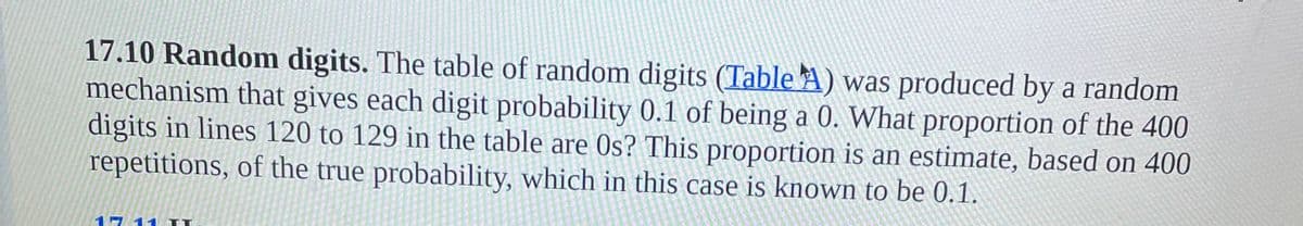 17.10 Random digits. The table of random digits (Table A) was produced by a random
mechanism that gives each digit probability 0.1 of being a 0. What proportion of the 400
digits in lines 120 to 129 in the table are 0s? This proportion is an estimate, based on 400
repetitions, of the true probability, which in this case is known to be 0.1.
17 11 LT
