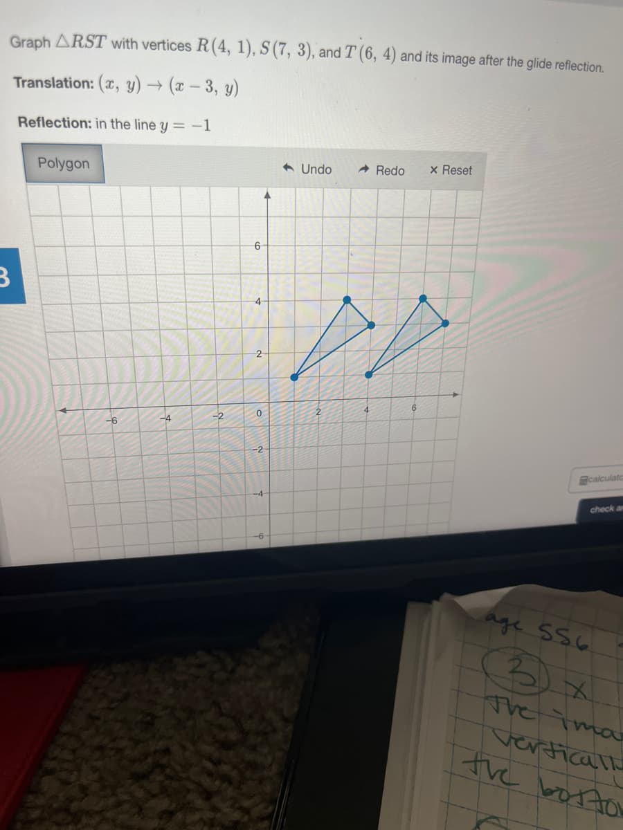Graph ARST with vertices R(4, 1), S (7, 3), and T (6, 4) and its image after the glide reflection.
Translation: (x, y) → (x – 3, y)
Reflection: in the line y = -1
A Undo
A Redo
x Reset
Polygon
4
4.
-2
-4
-6
-2
calculato
-4
check a
age sS6
3) x
The Tma
verticalle
the bosto
