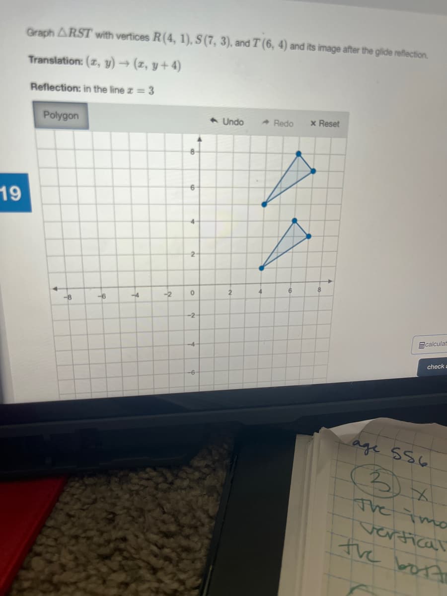 Graph ARST with vertices R(4, 1), S (7, 3), and T (6, 4) and its image after the glide reflection.
Translation: (z, y) → (z, y+ 4)
Reflection: in the line z = 3
Polygon
1 Undo
- Redo
x Reset
6-
19
4-
2-
6.
8.
-4
-2
-8
-6
-2
calculat
-4-
check a
-6
age s56
The Tmo
vertical
the bott
