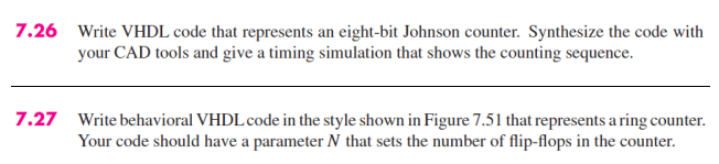 7.26 Write VHDL code that represents an eight-bit Johnson counter. Synthesize the code with
your CAD tools and give a timing simulation that shows the counting sequence.
7.27 Write behavioral VHDL code in the style shown in Figure 7.51 that represents a ring counter.
Your code should have a parameter N that sets the number of flip-flops in the counter.