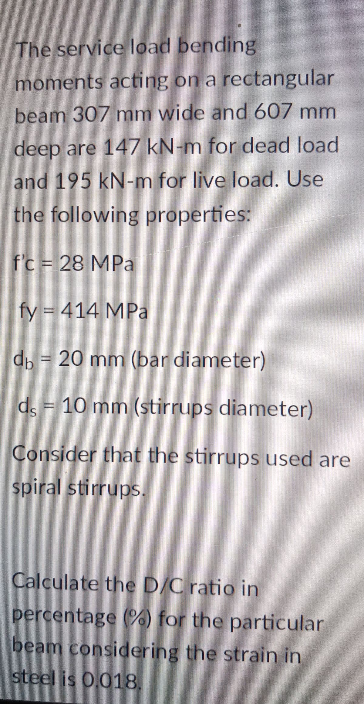 The service load bending
moments acting on a rectangular
beam 307 mm wide and 607 mm
deep are 147 kN-m for dead load
and 195 kN-m for live load. Use
the following properties:
f'c = 28 MPa
fy = 414 MPa
db = 20 mm (bar diameter)
ds = 10 mm (stirrups diameter)
Consider that the stirrups used are
spiral stirrups.
Calculate the D/C ratio in
percentage (%) for the particular
beam considering the strain in
steel is 0.018.