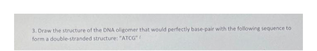 3. Draw the structure of the DNA oligomer that would perfectly base-pair with the following sequence to
form a double-stranded structure: "ATCG"!