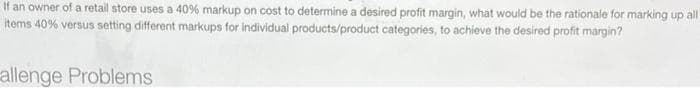 If an owner of a retail store uses a 40% markup on cost to determine a desired profit margin, what would be the rationale for marking up all
items 40% versus setting different markups for individual products/product categories, to achieve the desired profit margin?
allenge Problems