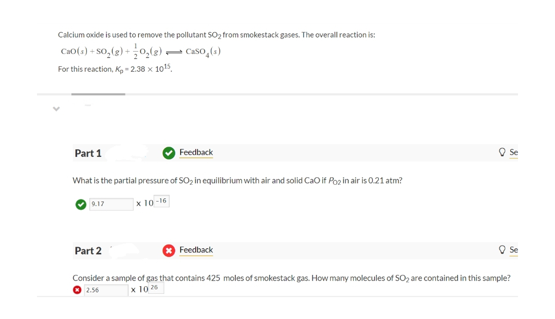 Calcium oxide is used to remove the pollutant SO₂ from smokestack gases. The overall reaction is:
CaO(s)+SO,(g) + =O,(g) , Caso (s)
For this reaction, Kp = 2.38 x 1015
✓
Part 1
What is the partial pressure of SO2 in equilibrium with air and solid CaO if Po2 in air is 0.21 atm?
x 10-16
✔9.17
Feedback
Part 2
X Feedback
Se
Se
Consider a sample of gas that contains 425 moles of smokestack gas. How many molecules of SO2 are contained in this sample?
2.56
X 10 26