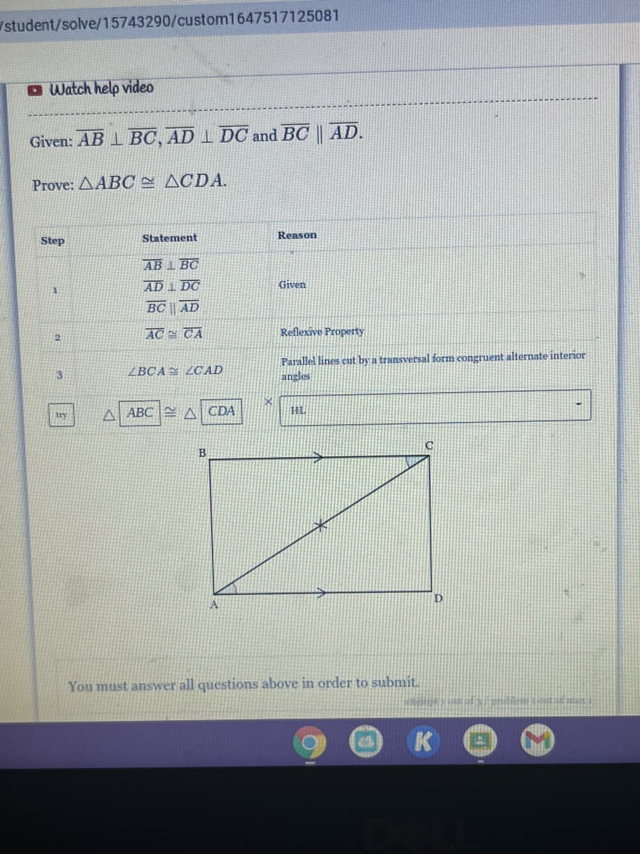 Istudent/solve/15743290/custom1647517125081
O Watch help video
Given: AB 1 BC, AD 1 DOC and BC || AD.
Prove: AABC ACDA.
Statement
Reason
Step
AB 1 BC
AD I DC
Given
BC || AD
AC CA
Reflexive Property
Parallel lines eut by a transversal form congruent alternate interior
angles
13
ZBCA= ZCAD
HL
try
A ABC A CDA
B
You must answer all questions above in order to submit.
K
