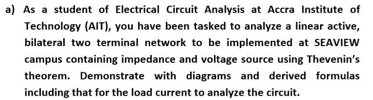 a) As a student of Electrical Circuit Analysis at Accra Institute of
Technology (AIT), you have been tasked to analyze a linear active,
bilateral two terminal network to be implemented at SEAVIEW
campus containing impedance and voltage source using Thevenin's
theorem. Demonstrate with diagrams and derived formulas
including that for the load current to analyze the circuit.
