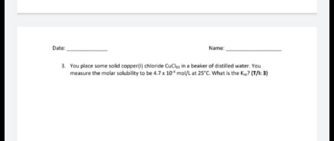 Name:
Date:
3. You place some solid copper(1) chloride CuCl in a beaker of distilled water. You
measure the molar solubility to be 4.7 x 10 mol/L at 25°C. What is the K? (T/1: 3)