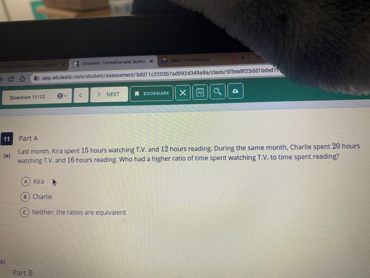 E Edulastic: Formative and Summ x
Moct-uht glao-giu
v onatos And Equivalen x
b app.edulastic.com/student/assessment/5dd11c2203b7ad0924349a9a/class/5f5ea8f25dd16ded1
Question 11/12
NEXT
A BOOKMARK
11
Part A
Last month, Kira spent 15 hours watching T.V. and 12 hours reading. During the same month, Charlie spent 20 hours
(a)
watching T.V. and 16 hours reading. Who had a higher ratio of time spent watching T.V. to time spent reading?
A Kira
B Charlie
Neither; the ratios are equivalent
b)
Part B
