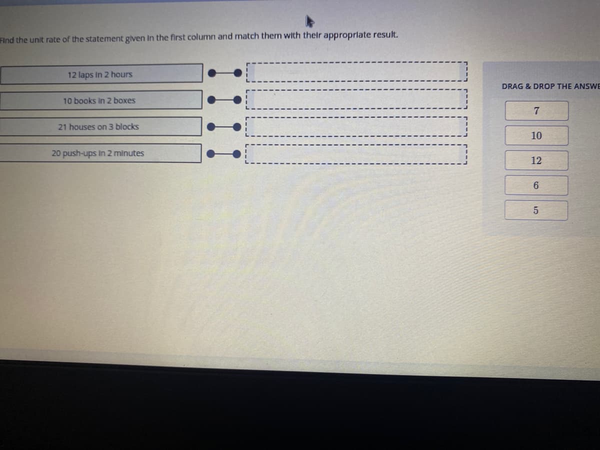 Find the unit rate of the statement given In the first column and match them with their approprlate result.
12 laps In 2 hours
DRAG & DROP THE ANSWE
10 books In 2 boxes
21 houses on 3 blocks
10
20 push-ups in 2 minutes
12
6
