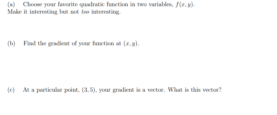 (a) Choose your favorite quadratic function in two variables, f(x, y).
Make it interesting but not too interesting.
(b)
Find the gradient of your function at (x, y).
(c)
At a particular point, (3, 5), your gradient is a vector. What is this vector?